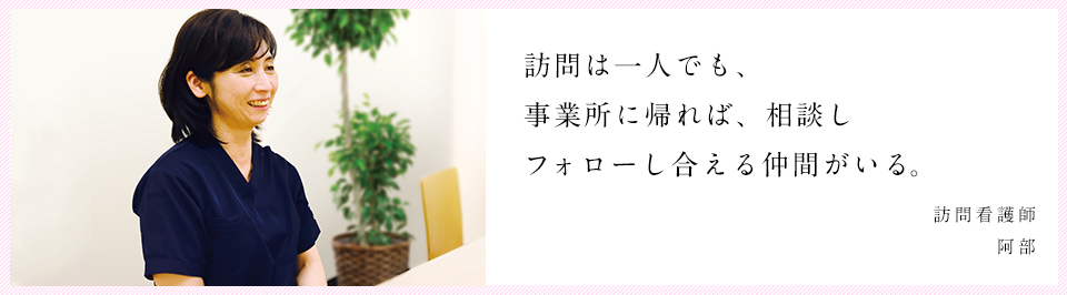 訪問は一人でも、事業所に帰れば、相談しフォローし合える仲間がいる。 訪問看護師 阿部