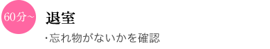 60分〜 退室 ・忘れ物がないかを確認