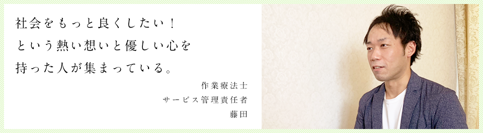 社会をもっと良くしたい！という熱い想いと優しい心を持った人が集まっています。 作業療法士 藤田