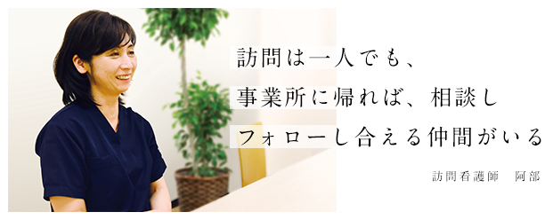 訪問は一人でも、事業所に帰れば、相談しフォローし合える仲間がいる。 訪問看護師 阿部