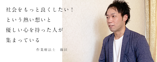 社会をもっと良くしたい！という熱い想いと優しい心を持った人が集まっています。作業療法士　藤田