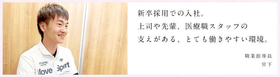 上司や先輩、医療職スタッフの支えがある、とても働きやすい環境。 職業指導員 宮下