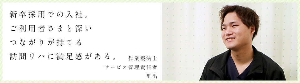 新卒採用での入社。 教ご利用者様と深いつながりが持てる。作業療法士　里出